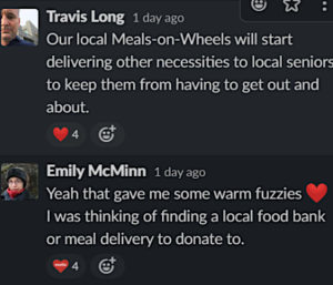 screenshot of a Slack conversation. Travis Long slacked: "Our local Meals-on-Wheels will start delivering other necessities to local seniors to keep them from having to get out and about." Emily McMinn replied: " Yeah that gave me some warm fuzzies :heart: I was thinking of finding a local food back or meal delivery to donate to."