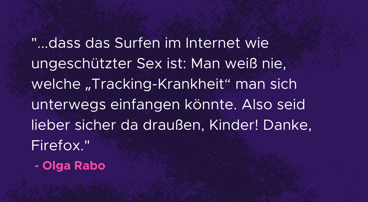 Olga Rabo Zitat Es stellt sich heraus, dass das Surfen im Internet wie ungeschützter Sex ist: Man weiß nie, welche „Tracking-Krankheit“ man sich unterwegs einfangen könnte. Also seid lieber sicher da draußen, Kinder! Danke, Firefox.