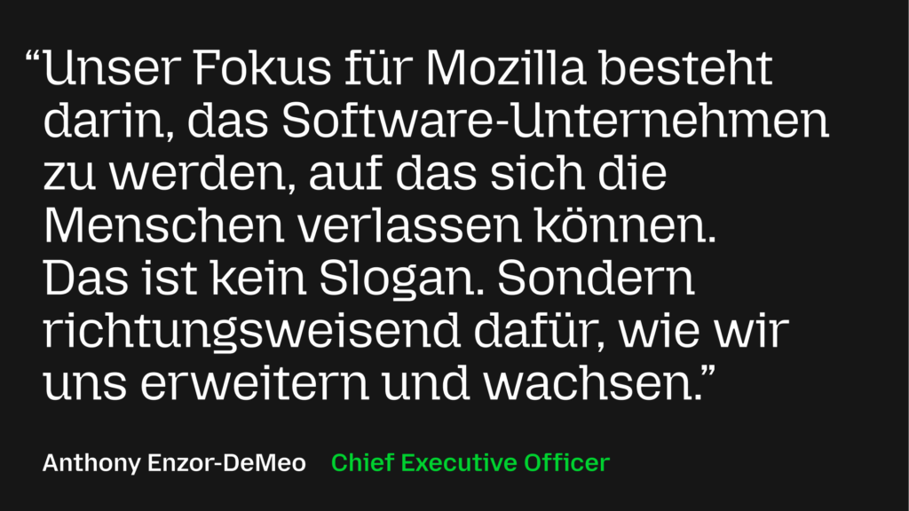 Unser Fokus für Mozilla besteht darin, das Software-Unternehmen zu werden, auf das sich die Menschen verlassen können. Das ist kein Slogan. Sondern richtungsweisend dafür, wie wir uns erweitern und wachsen.
Anthony Enzor-DeMeo, Chief Executive Officer